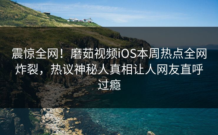 震惊全网！磨茹视频iOS本周热点全网炸裂，热议神秘人真相让人网友直呼过瘾