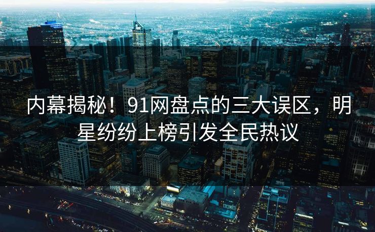 内幕揭秘！91网盘点的三大误区，明星纷纷上榜引发全民热议