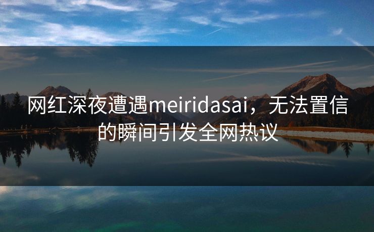 网红深夜遭遇meiridasai，无法置信的瞬间引发全网热议