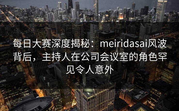 每日大赛深度揭秘：meiridasai风波背后，主持人在公司会议室的角色罕见令人意外
