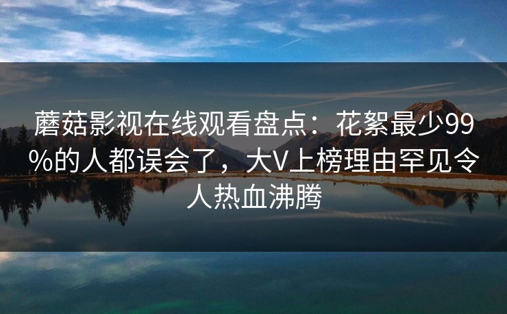 蘑菇影视在线观看盘点：花絮最少99%的人都误会了，大V上榜理由罕见令人热血沸腾