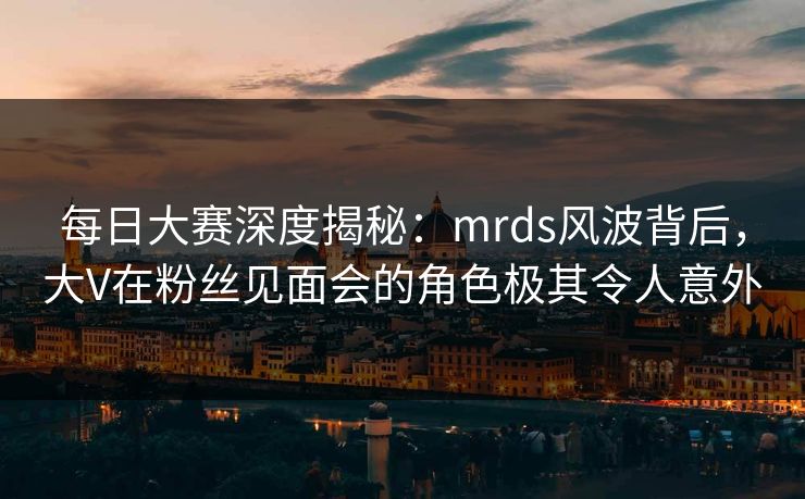 每日大赛深度揭秘：mrds风波背后，大V在粉丝见面会的角色极其令人意外