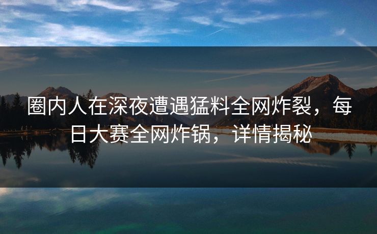 圈内人在深夜遭遇猛料全网炸裂，每日大赛全网炸锅，详情揭秘