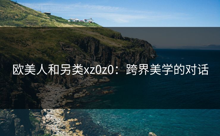 欧美人和另类xz0z0：跨界美学的对话