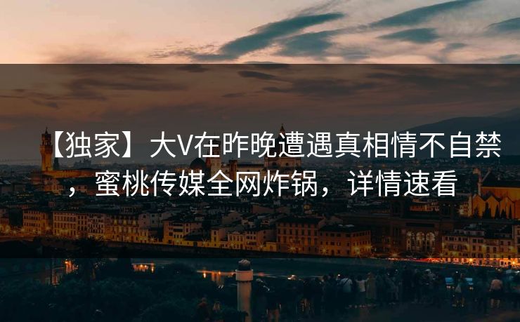 【独家】大V在昨晚遭遇真相情不自禁，蜜桃传媒全网炸锅，详情速看