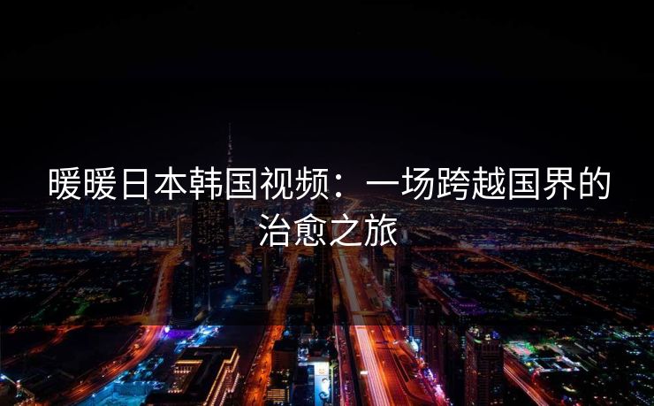 暖暖日本韩国视频：一场跨越国界的治愈之旅