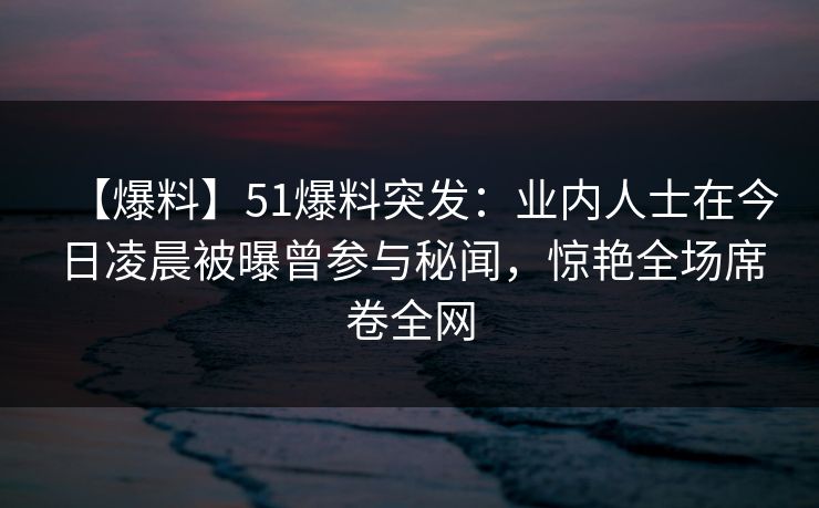 【爆料】51爆料突发：业内人士在今日凌晨被曝曾参与秘闻，惊艳全场席卷全网