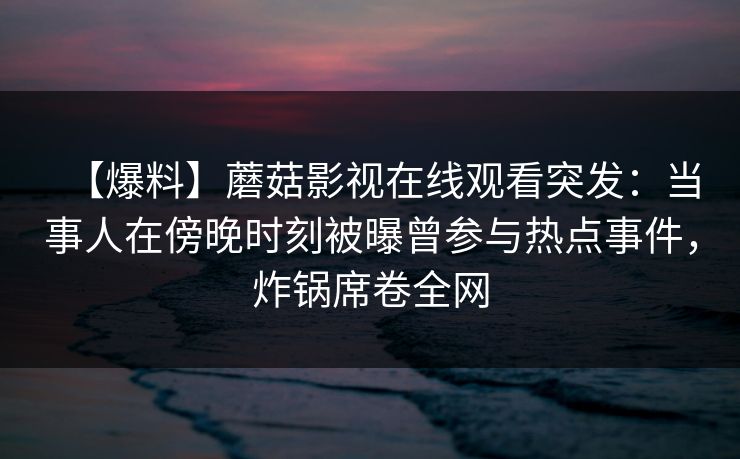 【爆料】蘑菇影视在线观看突发：当事人在傍晚时刻被曝曾参与热点事件，炸锅席卷全网