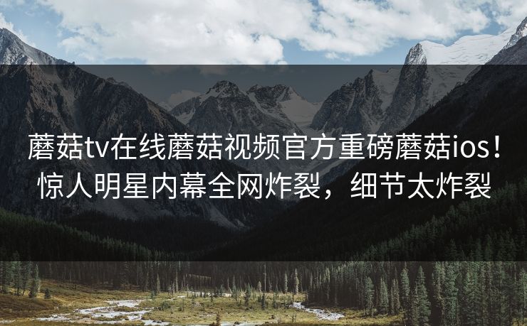 蘑菇tv在线蘑菇视频官方重磅蘑菇ios！惊人明星内幕全网炸裂，细节太炸裂