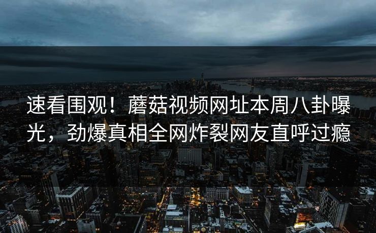 速看围观！蘑菇视频网址本周八卦曝光，劲爆真相全网炸裂网友直呼过瘾