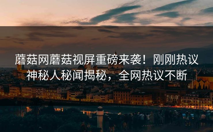 蘑菇网蘑菇视屏重磅来袭！刚刚热议神秘人秘闻揭秘，全网热议不断