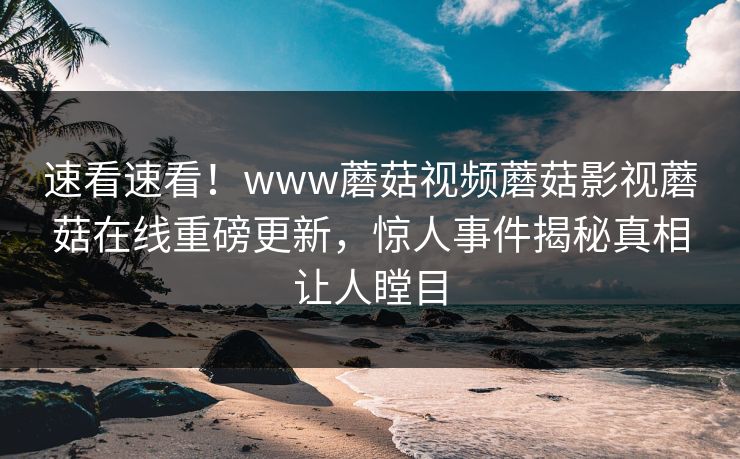 速看速看！www蘑菇视频蘑菇影视蘑菇在线重磅更新，惊人事件揭秘真相让人瞠目