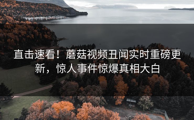 直击速看！蘑菇视频丑闻实时重磅更新，惊人事件惊爆真相大白