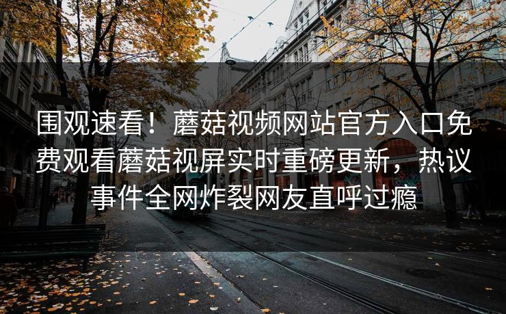 围观速看！蘑菇视频网站官方入口免费观看蘑菇视屏实时重磅更新，热议事件全网炸裂网友直呼过瘾