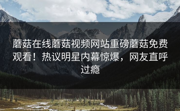 蘑菇在线蘑菇视频网站重磅蘑菇免费观看！热议明星内幕惊爆，网友直呼过瘾