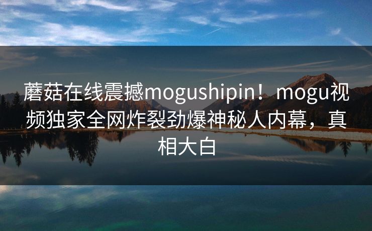 蘑菇在线震撼mogushipin！mogu视频独家全网炸裂劲爆神秘人内幕，真相大白