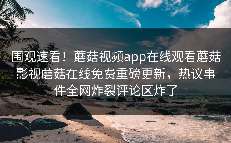 围观速看！蘑菇视频app在线观看蘑菇影视蘑菇在线免费重磅更新，热议事件全网炸裂评论区炸了
