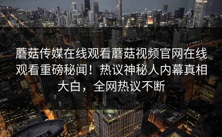 蘑菇传媒在线观看蘑菇视频官网在线观看重磅秘闻！热议神秘人内幕真相大白，全网热议不断