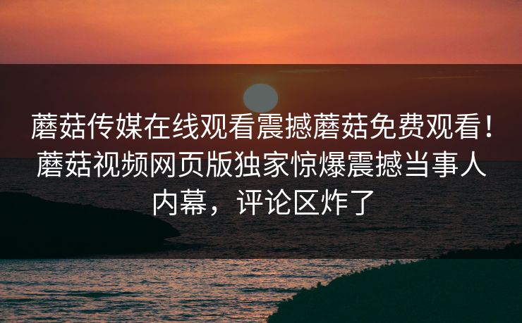 蘑菇传媒在线观看震撼蘑菇免费观看！蘑菇视频网页版独家惊爆震撼当事人内幕，评论区炸了