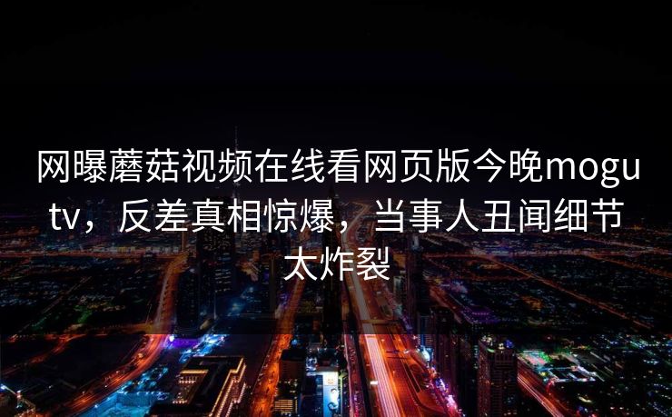 网曝蘑菇视频在线看网页版今晚mogutv，反差真相惊爆，当事人丑闻细节太炸裂