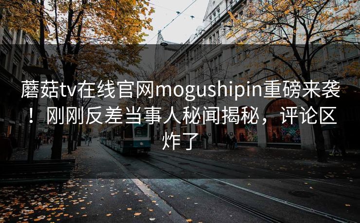 蘑菇tv在线官网mogushipin重磅来袭！刚刚反差当事人秘闻揭秘，评论区炸了