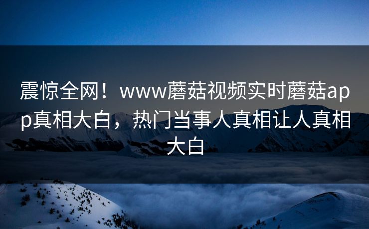 震惊全网！www蘑菇视频实时蘑菇app真相大白，热门当事人真相让人真相大白