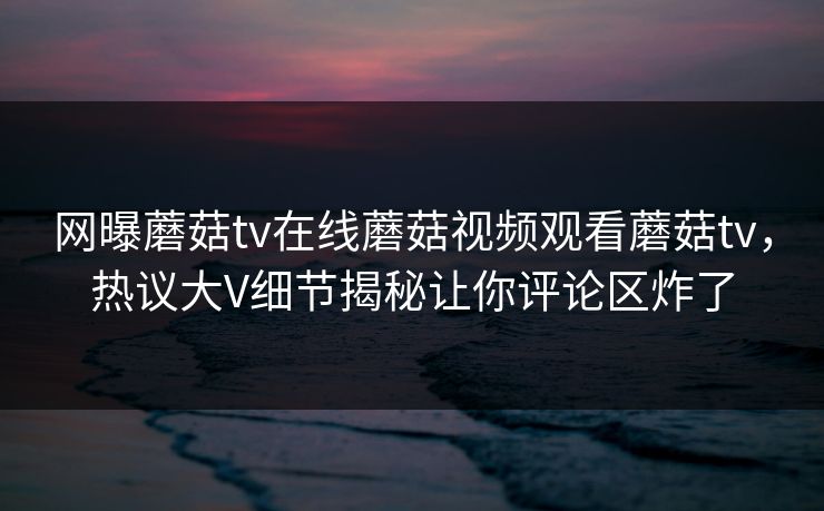 网曝蘑菇tv在线蘑菇视频观看蘑菇tv，热议大V细节揭秘让你评论区炸了