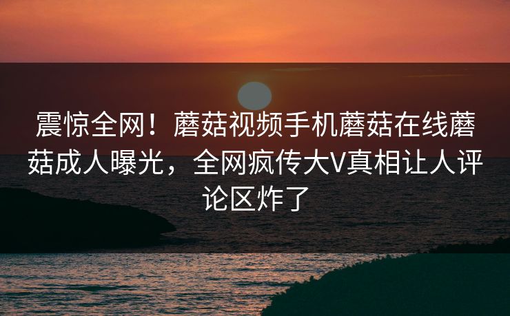 震惊全网！蘑菇视频手机蘑菇在线蘑菇成人曝光，全网疯传大V真相让人评论区炸了