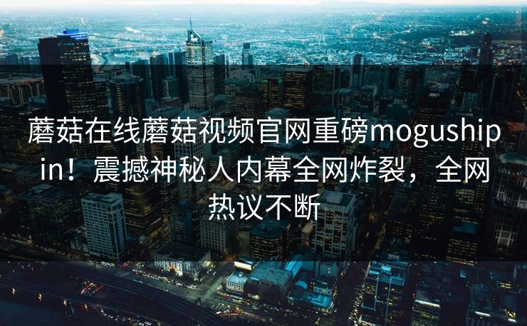 蘑菇在线蘑菇视频官网重磅mogushipin！震撼神秘人内幕全网炸裂，全网热议不断