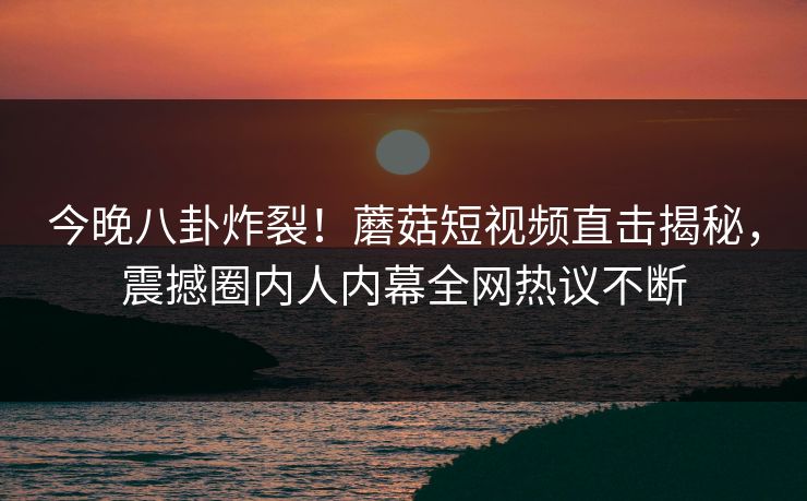 今晚八卦炸裂！蘑菇短视频直击揭秘，震撼圈内人内幕全网热议不断