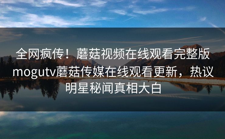 全网疯传！蘑菇视频在线观看完整版mogutv蘑菇传媒在线观看更新，热议明星秘闻真相大白