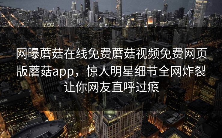 网曝蘑菇在线免费蘑菇视频免费网页版蘑菇app，惊人明星细节全网炸裂让你网友直呼过瘾