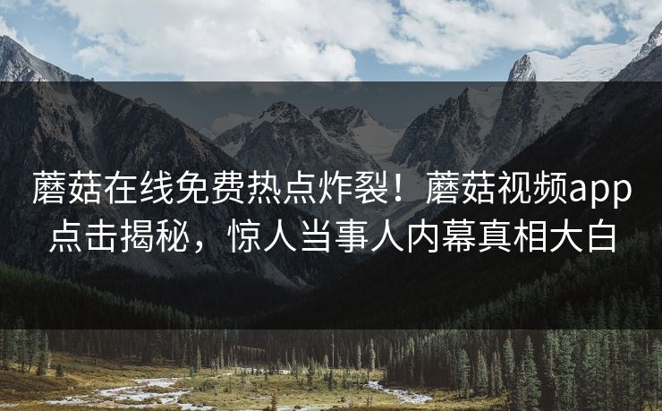 蘑菇在线免费热点炸裂！蘑菇视频app点击揭秘，惊人当事人内幕真相大白