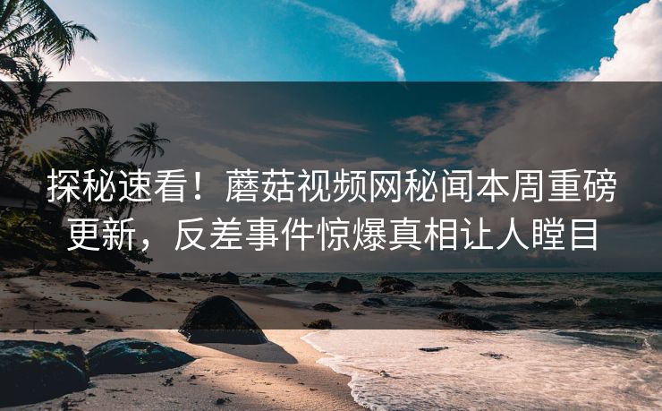 探秘速看！蘑菇视频网秘闻本周重磅更新，反差事件惊爆真相让人瞠目