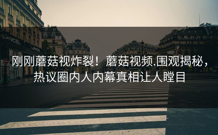 刚刚蘑菇视炸裂！蘑菇视频.围观揭秘，热议圈内人内幕真相让人瞠目