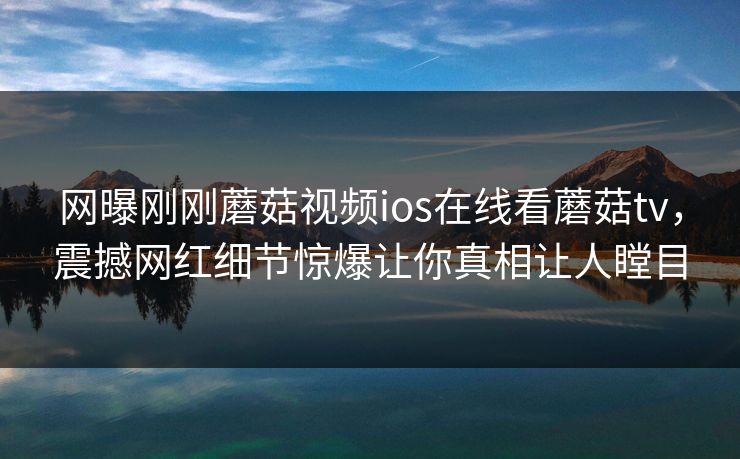 网曝刚刚蘑菇视频ios在线看蘑菇tv，震撼网红细节惊爆让你真相让人瞠目
