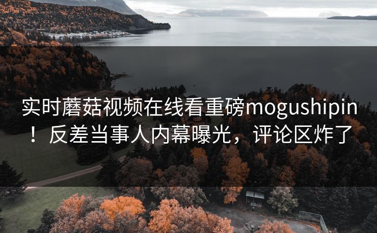 实时蘑菇视频在线看重磅mogushipin！反差当事人内幕曝光，评论区炸了