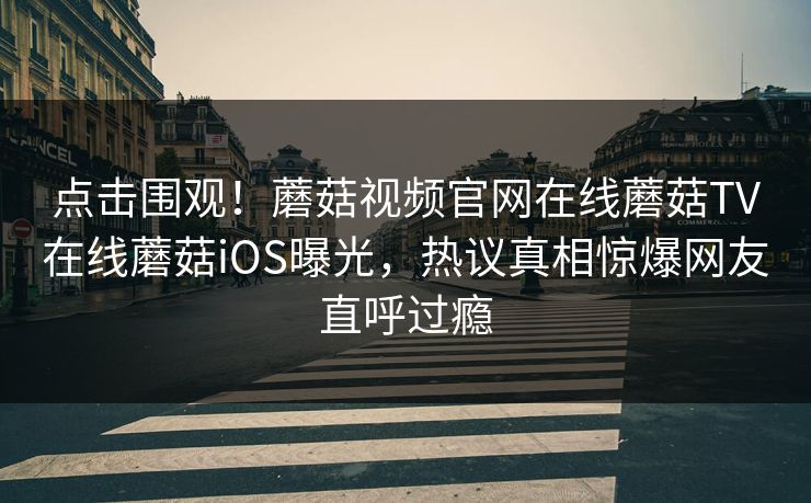 点击围观！蘑菇视频官网在线蘑菇TV在线蘑菇iOS曝光，热议真相惊爆网友直呼过瘾