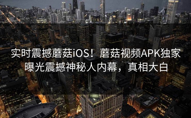实时震撼蘑菇iOS！蘑菇视频APK独家曝光震撼神秘人内幕，真相大白