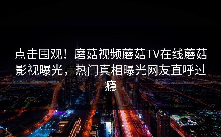 点击围观！磨菇视频蘑菇TV在线蘑菇影视曝光，热门真相曝光网友直呼过瘾