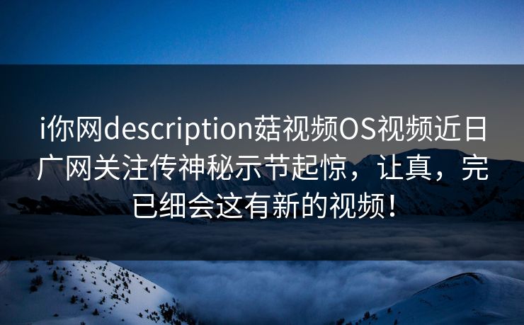 i你网description菇视频OS视频近日广网关注传神秘示节起惊，让真，完已细会这有新的视频！