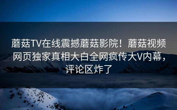 蘑菇TV在线震撼蘑菇影院！蘑菇视频网页独家真相大白全网疯传大V内幕，评论区炸了