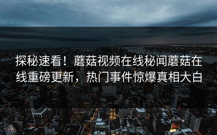 探秘速看！蘑菇视频在线秘闻蘑菇在线重磅更新，热门事件惊爆真相大白
