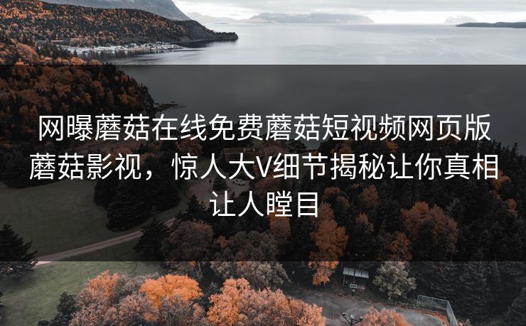 网曝蘑菇在线免费蘑菇短视频网页版蘑菇影视，惊人大V细节揭秘让你真相让人瞠目