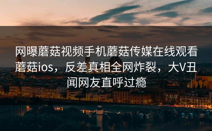 网曝蘑菇视频手机蘑菇传媒在线观看蘑菇ios，反差真相全网炸裂，大V丑闻网友直呼过瘾
