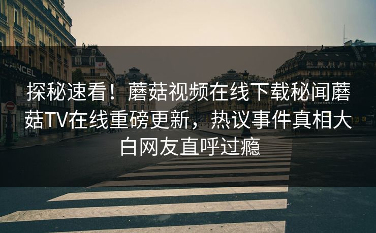 探秘速看！蘑菇视频在线下载秘闻蘑菇TV在线重磅更新，热议事件真相大白网友直呼过瘾
