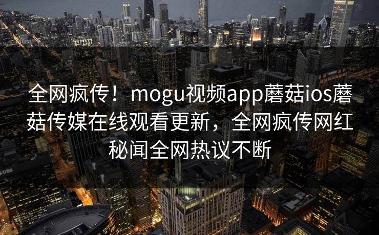 全网疯传！mogu视频app蘑菇ios蘑菇传媒在线观看更新，全网疯传网红秘闻全网热议不断