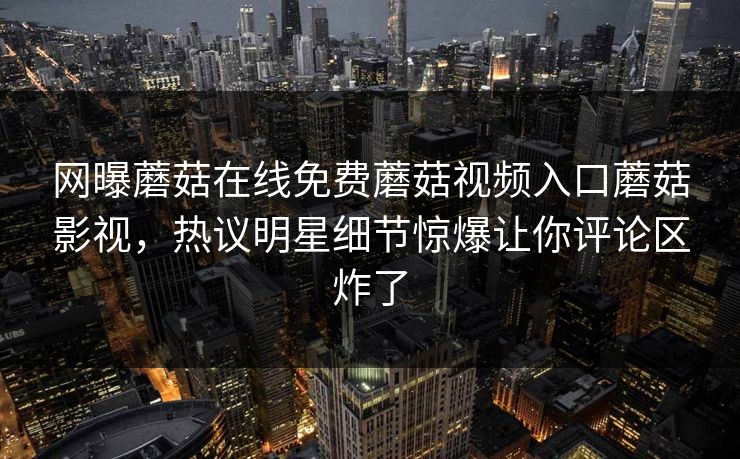 网曝蘑菇在线免费蘑菇视频入口蘑菇影视，热议明星细节惊爆让你评论区炸了
