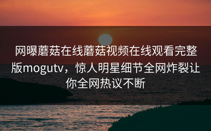 网曝蘑菇在线蘑菇视频在线观看完整版mogutv，惊人明星细节全网炸裂让你全网热议不断