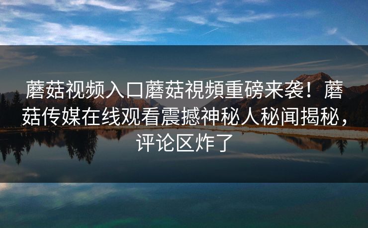 蘑菇视频入口蘑菇視頻重磅来袭！蘑菇传媒在线观看震撼神秘人秘闻揭秘，评论区炸了